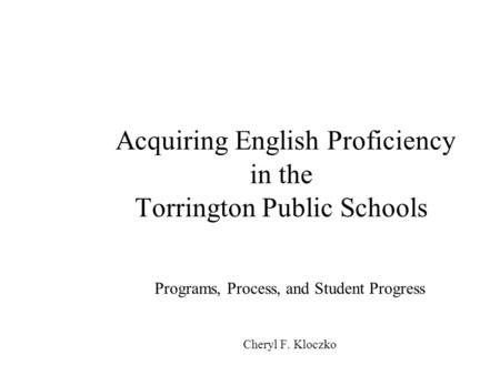 Acquiring English Proficiency in the Torrington Public Schools Programs, Process, and Student Progress Cheryl F. Kloczko.