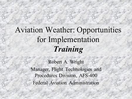 Aviation Weather: Opportunities for Implementation Training Robert A. Wright Manager, Flight Technologies and Procedures Division, AFS-400 Federal Aviation.