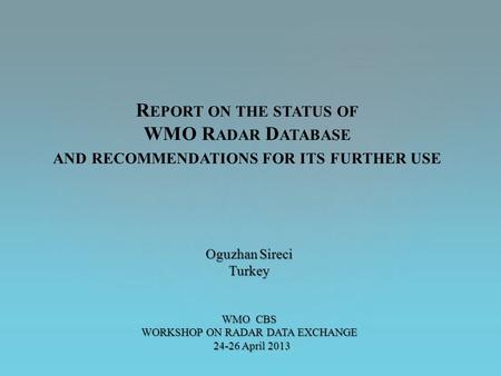 Oguzhan Sireci Turkey WMO CBS WORKSHOP ON RADAR DATA EXCHANGE 24-26 April 2013 24-26 April 2013 R EPORT ON THE STATUS OF WMO R ADAR D ATABASE AND RECOMMENDATIONS.