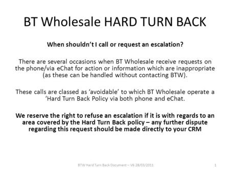 BT Wholesale HARD TURN BACK When shouldn’t I call or request an escalation? There are several occasions when BT Wholesale receive requests on the phone/via.