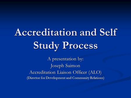 Accreditation and Self Study Process A presentation by: Joseph Saimon Accreditation Liaison Officer (ALO) (Director for Development and Community Relations)