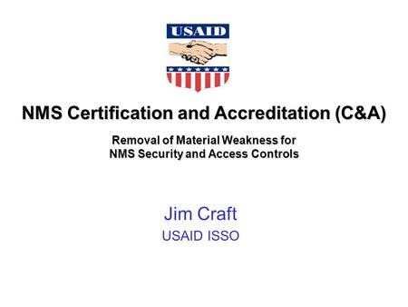 NMS Certification and Accreditation (C&A) Removal of Material Weakness for NMS Security and Access Controls Jim Craft USAID ISSO.