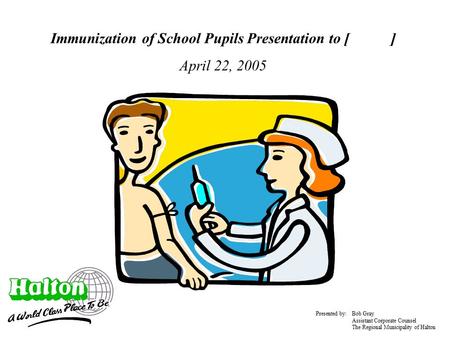 Immunization of School Pupils Presentation to [ ] April 22, 2005 Presented by: Bob Gray Assistant Corporate Counsel The Regional Municipality of Halton.