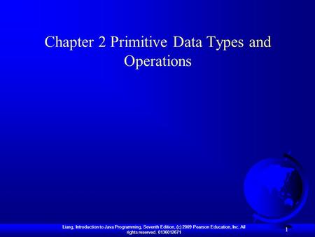 Liang, Introduction to Java Programming, Seventh Edition, (c) 2009 Pearson Education, Inc. All rights reserved. 0136012671 1 Chapter 2 Primitive Data Types.