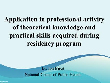 Application in professional activity of theoretical knowledge and practical skills acquired during residency program Dr. Ion Bîrcă National Center of Public.