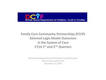 Family Care Community Partnerships (FCCP) Selected Logic Model Outcomes in the System of Care CY14 1 st and 2 nd Quarters Rhode Island Department of Children,