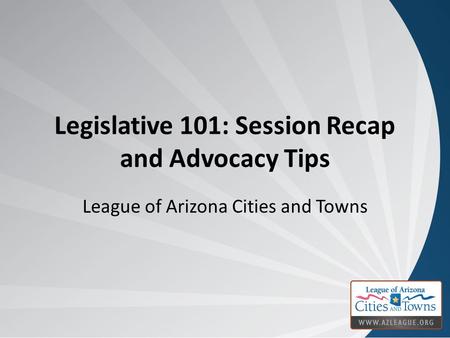 Legislative 101: Session Recap and Advocacy Tips League of Arizona Cities and Towns.