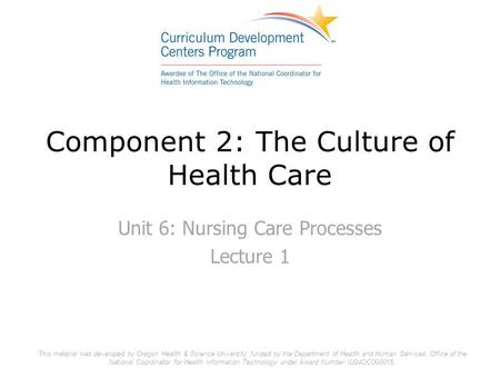 Component 2: The Culture of Health Care Unit 6: Nursing Care Processes Lecture 1 This material was developed by Oregon Health & Science University, funded.