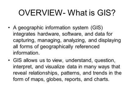 OVERVIEW- What is GIS? A geographic information system (GIS) integrates hardware, software, and data for capturing, managing, analyzing, and displaying.