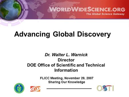 FLICC Meeting, November 29, 2007 Sharing Our Knowledge Dr. Walter L. Warnick Director DOE Office of Scientific and Technical Information Advancing Global.