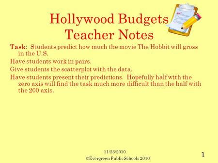 11/23/2010 ©Evergreen Public Schools 2010 1 Hollywood Budgets Teacher Notes Task : Students predict how much the movie The Hobbit will gross in the U.S.