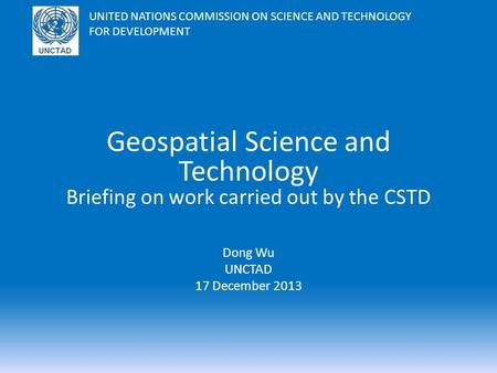 Geospatial Science and Technology Briefing on work carried out by the CSTD Dong Wu UNCTAD 17 December 2013 UNITED NATIONS COMMISSION ON SCIENCE AND TECHNOLOGY.