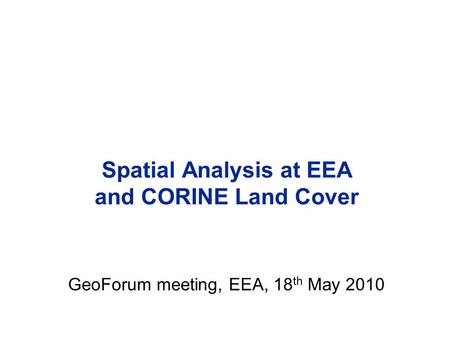 Spatial Analysis at EEA and CORINE Land Cover GeoForum meeting, EEA, 18 th May 2010.
