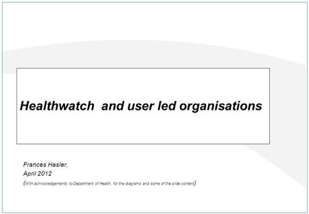Frances Hasler, April 2012 ( With acknowledgements to Department of Health, for the diagrams and some of the slide content ) Healthwatch and user led organisations.