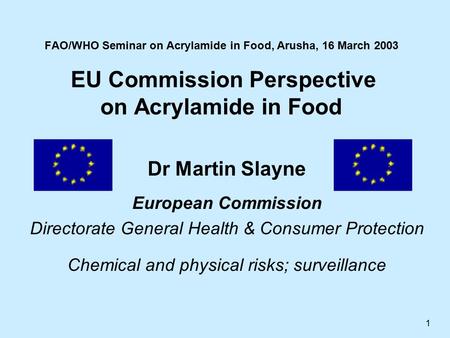 1 FAO/WHO Seminar on Acrylamide in Food, Arusha, 16 March 2003 EU Commission Perspective on Acrylamide in Food Dr Martin Slayne European Commission Directorate.