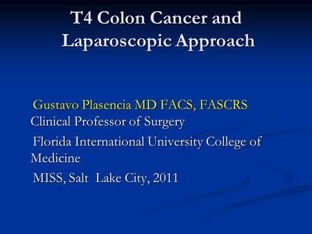 T4 Colon Cancer and Laparoscopic Approach Gustavo Plasencia MD FACS, FASCRS Clinical Professor of Surgery Gustavo Plasencia MD FACS, FASCRS Clinical Professor.