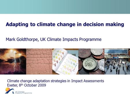 Adapting to climate change in decision making Mark Goldthorpe, UK Climate Impacts Programme Climate change adaptation strategies in Impact Assessments.