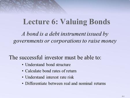 6-1 Lecture 6: Valuing Bonds A bond is a debt instrument issued by governments or corporations to raise money The successful investor must be able to: