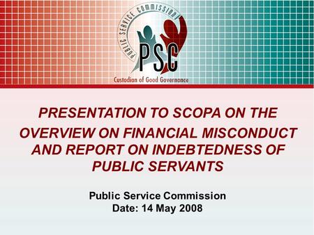PRESENTATION TO SCOPA ON THE OVERVIEW ON FINANCIAL MISCONDUCT AND REPORT ON INDEBTEDNESS OF PUBLIC SERVANTS Public Service Commission Date: 14 May 2008.