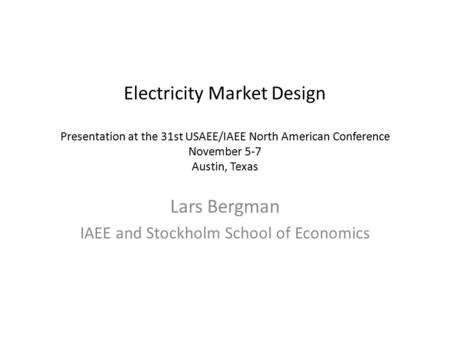 Electricity Market Design Presentation at the 31st USAEE/IAEE North American Conference November 5-7 Austin, Texas Lars Bergman IAEE and Stockholm School.