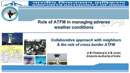 Role of ATFM in managing adverse weather conditions Collaborative approach with neighbors & the role of cross border ATFM A B Chattoraj & A B Joshi, Airports.