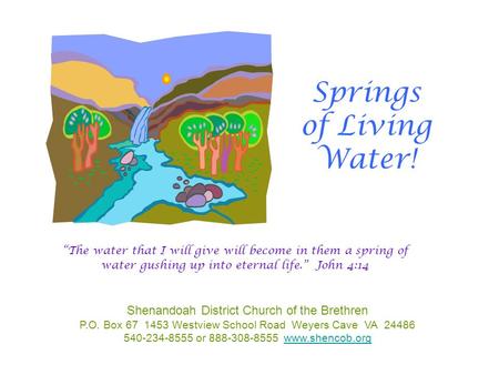 Springs of Living Water! Shenandoah District Church of the Brethren P.O. Box 67 1453 Westview School Road Weyers Cave VA 24486 540-234-8555 or 888-308-8555.