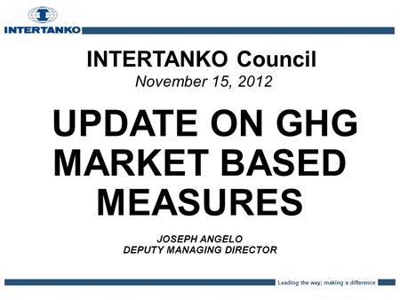 Leading the way; making a difference INTERTANKO Council November 15, 2012 UPDATE ON GHG MARKET BASED MEASURES JOSEPH ANGELO DEPUTY MANAGING DIRECTOR.