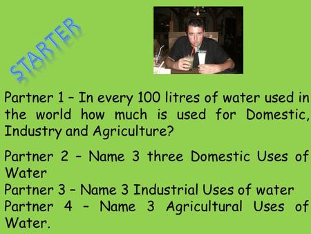Partner 1 – In every 100 litres of water used in the world how much is used for Domestic, Industry and Agriculture? Partner 2 – Name 3 three Domestic Uses.
