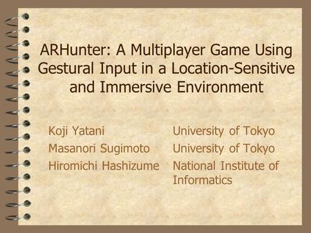 ARHunter: A Multiplayer Game Using Gestural Input in a Location-Sensitive and Immersive Environment Koji YataniUniversity of Tokyo Masanori SugimotoUniversity.