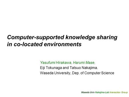 Waseda Univ Nakajima Lab Interaction Group Computer-supported knowledge sharing in co-located environments Yasufumi Hirakawa, Harumi Mase, Eiji Tokunaga.
