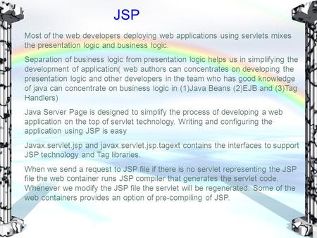 JSP Most of the web developers deploying web applications using servlets mixes the presentation logic and business logic. Separation of business logic.