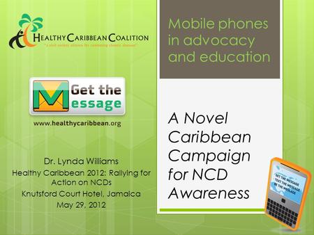A Novel Caribbean Campaign for NCD Awareness Dr. Lynda Williams Healthy Caribbean 2012: Rallying for Action on NCDs Knutsford Court Hotel, Jamaica May.