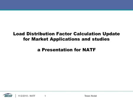 Load Distribution Factor Calculation Update for Market Applications and studies a Presentation for NATF 11/2/2010 - NATF1Texas Nodal.