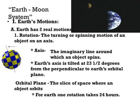 “Earth - Moon System” I. Earth’s Motions: A. Earth has 2 real motions. 1. Rotation- The turning or spinning motion of an object on an axis. * Axis- The.