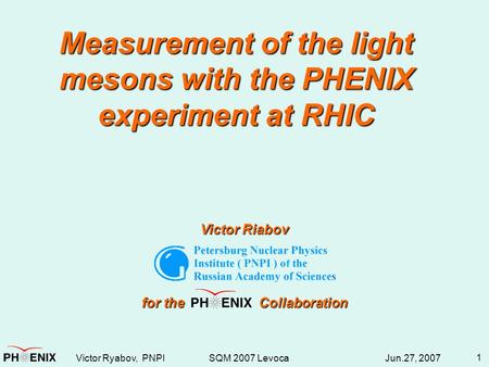 Victor Ryabov, PNPI SQM 2007 Levoca Jun.27, 2007 1 Measurement of the light mesons with the PHENIX experiment at RHIC Victor Riabov for the Collaboration.
