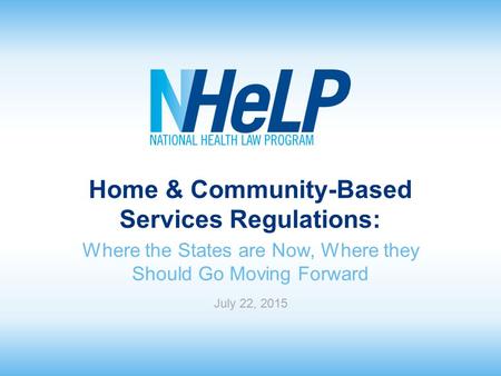 Home & Community-Based Services Regulations: Where the States are Now, Where they Should Go Moving Forward July 22, 2015.