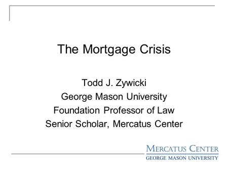 The Mortgage Crisis Todd J. Zywicki George Mason University Foundation Professor of Law Senior Scholar, Mercatus Center.