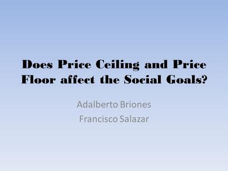 Does Price Ceiling and Price Floor affect the Social Goals? Adalberto Briones Francisco Salazar.
