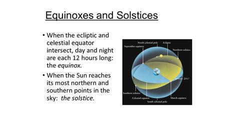 Equinoxes and Solstices When the ecliptic and celestial equator intersect, day and night are each 12 hours long: the equinox. When the Sun reaches its.