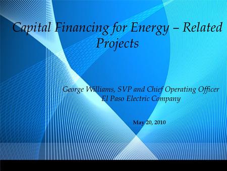 Capital Financing for Energy – Related Projects George Williams, SVP and Chief Operating Officer El Paso Electric Company May 20, 2010.
