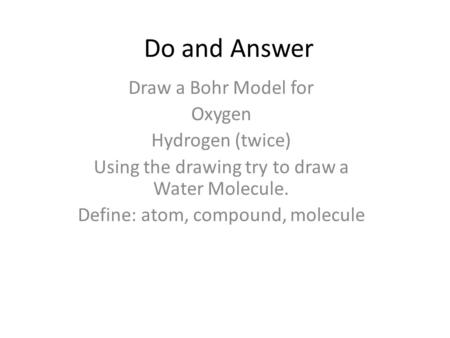 Do and Answer Draw a Bohr Model for Oxygen Hydrogen (twice) Using the drawing try to draw a Water Molecule. Define: atom, compound, molecule.