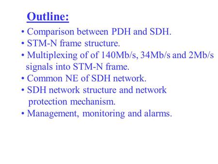 Outline: Comparison between PDH and SDH. STM-N frame structure. Multiplexing of of 140Mb/s, 34Mb/s and 2Mb/s signals into STM-N frame. Common NE of SDH.