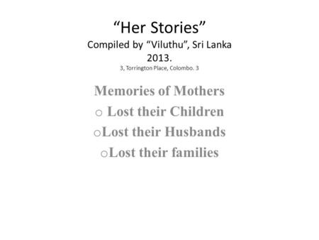 “Her Stories” Compiled by “Viluthu”, Sri Lanka 2013. 3, Torrington Place, Colombo. 3 Memories of Mothers o Lost their Children o Lost their Husbands o.