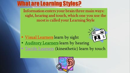 What are Learning Styles? Information enters your brain three main ways: sight, hearing and touch, which one you use the most is called your Learning.
