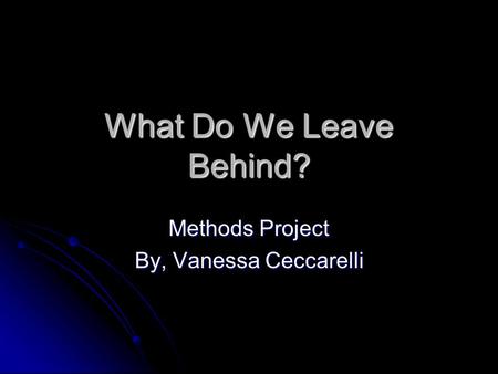 What Do We Leave Behind? Methods Project By, Vanessa Ceccarelli.