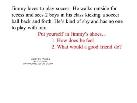 Jimmy loves to play soccer! He walks outside for recess and sees 2 boys in his class kicking a soccer ball back and forth. He’s kind of shy and has no.