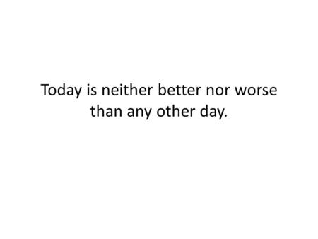 Today is neither better nor worse than any other day.