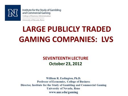 LARGE PUBLICLY TRADED GAMING COMPANIES: LVS SEVENTEENTH LECTURE October 23, 2012 William R. Eadington, Ph.D. Professor of Economics, College of Business.