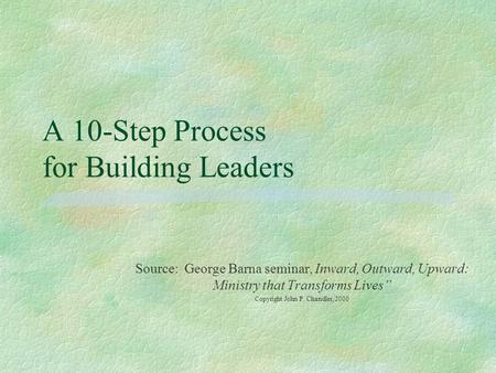 A 10-Step Process for Building Leaders Source: George Barna seminar, Inward, Outward, Upward: Ministry that Transforms Lives” Copyright John P. Chandler,