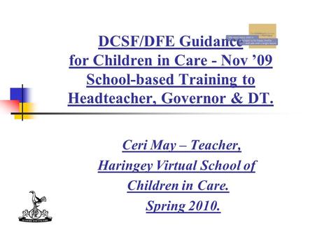 DCSF/DFE Guidance for Children in Care - Nov ’09 School-based Training to Headteacher, Governor & DT. Ceri May – Teacher, Haringey Virtual School of Children.